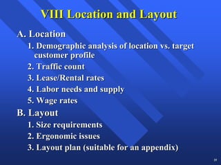 VIII Location and Layout
A. Location
  1. Demographic analysis of location vs. target
    customer profile
  2. Traffic count
  3. Lease/Rental rates
  4. Labor needs and supply
  5. Wage rates
B. Layout
  1. Size requirements
  2. Ergonomic issues
  3. Layout plan (suitable for an appendix)
                                                   25
 