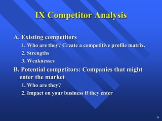 IX Competitor Analysis

A. Existing competitors
  1. Who are they? Create a competitive profile matrix.
  2. Strengths
  3. Weaknesses
B. Potential competitors: Companies that might
  enter the market
  1. Who are they?
  2. Impact on your business if they enter



                                                          26
 
