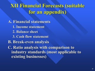XII Financial Forecasts (suitable
        for an appendix)
A. Financial statements
  1. Income statement
  2. Balance sheet
  3. Cash flow statement
B. Break-even analysis
C. Ratio analysis with comparison to
  industry standards (most applicable to
  existing businesses)

                                           29
 