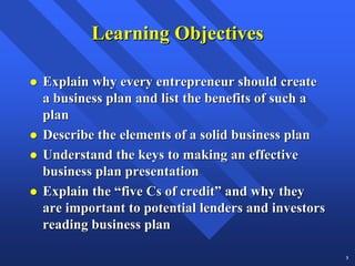 Learning Objectives

Explain why every entrepreneur should create
a business plan and list the benefits of such a
plan
Describe the elements of a solid business plan
Understand the keys to making an effective
business plan presentation
Explain the “five Cs of credit” and why they
are important to potential lenders and investors
reading business plan

                                                   3
 