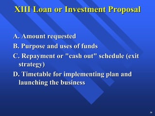 XIII Loan or Investment Proposal


A. Amount requested
B. Purpose and uses of funds
C. Repayment or "cash out" schedule (exit
  strategy)
D. Timetable for implementing plan and
  launching the business



                                            30
 