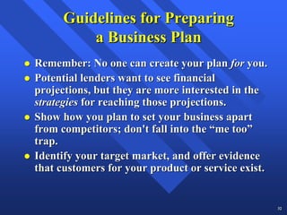 Guidelines for Preparing
          a Business Plan
Remember: No one can create your plan for you.
Potential lenders want to see financial
projections, but they are more interested in the
strategies for reaching those projections.
Show how you plan to set your business apart
from competitors; don't fall into the “me too”
trap.
Identify your target market, and offer evidence
that customers for your product or service exist.


                                                    32
 
