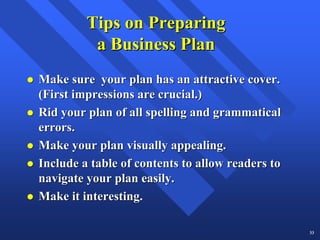 Tips on Preparing
          a Business Plan
Make sure your plan has an attractive cover.
(First impressions are crucial.)
Rid your plan of all spelling and grammatical
errors.
Make your plan visually appealing.
Include a table of contents to allow readers to
navigate your plan easily.
Make it interesting.

                                                  33
 