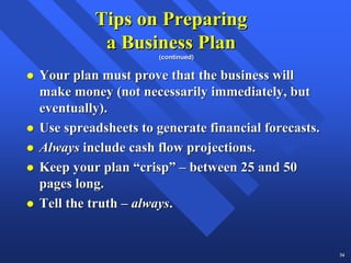 Tips on Preparing
          a Business Plan
                    (continued)


Your plan must prove that the business will
make money (not necessarily immediately, but
eventually).
Use spreadsheets to generate financial forecasts.
Always include cash flow projections.
Keep your plan “crisp” – between 25 and 50
pages long.
Tell the truth – always.


                                                    34
 