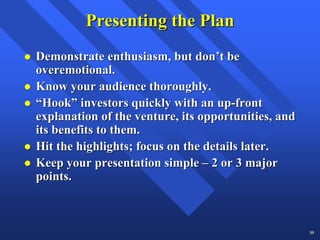 Presenting the Plan
Demonstrate enthusiasm, but don’t be
overemotional.
Know your audience thoroughly.
“Hook” investors quickly with an up-front
explanation of the venture, its opportunities, and
its benefits to them.
Hit the highlights; focus on the details later.
Keep your presentation simple – 2 or 3 major
points.



                                                     35
 