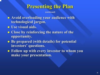 Presenting the Plan
                   (continued)


Avoid overloading your audience with
technological jargon.
Use visual aids.
Close by reinforcing the nature of the
opportunity.
Be prepared (with details) for potential
investors’ questions.
Follow up with every investor to whom you
make your presentation.



                                            36
 