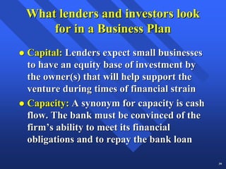What lenders and investors look
    for in a Business Plan
Capital: Lenders expect small businesses
to have an equity base of investment by
the owner(s) that will help support the
venture during times of financial strain
Capacity: A synonym for capacity is cash
flow. The bank must be convinced of the
firm’s ability to meet its financial
obligations and to repay the bank loan

                                           39
 