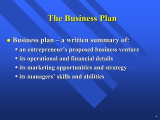 The Business Plan

Business plan – a written summary of:
  an entrepreneur’s proposed business venture
  its operational and financial details
  its marketing opportunities and strategy
  its managers’ skills and abilities




                                                6
 