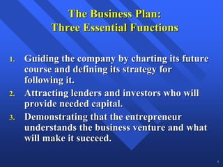 The Business Plan:
           Three Essential Functions

1.   Guiding the company by charting its future
     course and defining its strategy for
     following it.
2.   Attracting lenders and investors who will
     provide needed capital.
3.   Demonstrating that the entrepreneur
     understands the business venture and what
     will make it succeed.

                                                  7
 