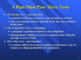 A Plan Must Pass Three Tests
The Reality Test - proving that:
  a market really does exist for your product or service.
  you can actually build or provide it for the cost estimates
  in the plan.
The Competitive Test - evaluating:
  a company’s position relative to its competitor.
  management’s ability to create a company that will gain
  an edge over its rivals.
The Value Test – proving that:
  a venture offers investors or lenders an attractive rate of
  return or a high probability of repayment.


                                                                8
 