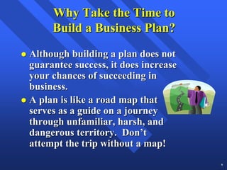 Why Take the Time to
     Build a Business Plan?
Although building a plan does not
guarantee success, it does increase
your chances of succeeding in
business.
A plan is like a road map that
serves as a guide on a journey
through unfamiliar, harsh, and
dangerous territory. Don’t
attempt the trip without a map!
                                      9
 