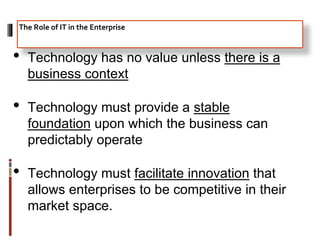 • Technology has no value unless there is a
business context
• Technology must provide a stable
foundation upon which the business can
predictably operate
• Technology must facilitate innovation that
allows enterprises to be competitive in their
market space.
The Role of IT in the Enterprise
 