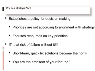 • Establishes a policy for decision making
• Priorities are set according to alignment with strategy
• Focuses resources on key priorities
• IT is at risk of failure without it!!!
• Short-term, quick fix solutions become the norm
• You are the architect of your fortune.”
Why do a Strategic Plan?
 