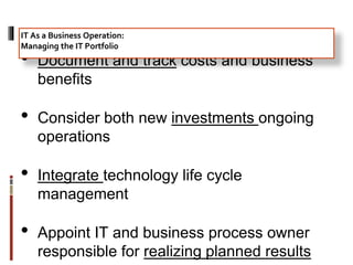 • Document and track costs and business
benefits
• Consider both new investments ongoing
operations
• Integrate technology life cycle
management
• Appoint IT and business process owner
responsible for realizing planned results
IT As a Business Operation:
Managing the IT Portfolio
 