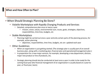 When Should Strategic Planning Be Done?
• Volatile Marketplace with Rapidly Changing Products and Services
• Detailed, comprehensive plan once or twice a year
• mission, vision, values, environmental scan, issues, goals, strategies, objectives,
responsibilities, time lines, budgets, etc
• Stable Marketplace
• Planning might be carried out once a year and only certain parts of the planning process, for
example, action planning
• objectives, responsibilities, time lines, budgets, etc are updated each year
• Other Guidelines
• When an organization is just getting started. (The strategic plan is usually part of an overall
business plan, along with a marketing plan, financial plan and operational/management plan.)
• In preparation for a new major venture, for example, developing a new department, division,
major new product or line of products, etc.
• Strategic planning should also be conducted at least once a year in order to be ready for the
coming fiscal year (the financial management of an organization is usually based on a year-to-
year, or fiscal year, basis).
When and How Often to Plan?
 