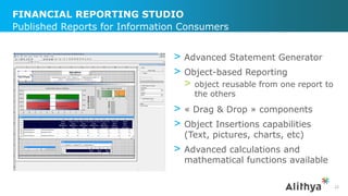 FINANCIAL REPORTING STUDIO
> Advanced Statement Generator
> Object-based Reporting
> object reusable from one report to
the others
> « Drag & Drop » components
> Object Insertions capabilities
(Text, pictures, charts, etc)
> Advanced calculations and
mathematical functions available
Published Reports for Information Consumers
22
 