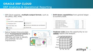 ORACLE ERP CLOUD
23
ERP Analytics & Operational Reporting
› ERP Cloud supports multiple output format, such as
MS Office, PDF, HTML
› Native Subject Area provided.
From Transactional details to
aggregated Dashboard,
reporting will help to identify
any potential risk and
improvement
› Drill-down capabilities from general ledger
to auxiliary book.
› Essbase cube gives the opportunity to run
online reports and analysis.
 