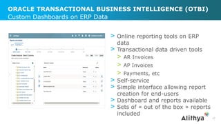 ORACLE TRANSACTIONAL BUSINESS INTELLIGENCE (OTBI)
> Online reporting tools on ERP
data
> Transactional data driven tools
> AR Invoices
> AP Invoices
> Payments, etc
> Self-service
> Simple interface allowing report
creation for end-users
> Dashboard and reports available
> Sets of « out of the box » reports
included
Custom Dashboards on ERP Data
27
 