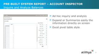 PRE-BUILT SYSTEM REPORT – ACCOUNT INSPECTOR
> Ad hoc inquiry and analysis
> Expand or Summarize easily the
information directly on screen
> Excel pivot table style
Inquire and Analyze Balances
29
 