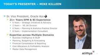 TODAY’S PRESENTER – MIKE KILLEEN
> Sr. Vice President, Oracle Ace
> 21+ Years EPM & BI Experience
▪ 6 Years – Strategic Initiatives & Advisory
▪ 2 Years – VP, UK Division
▪ 6 Years – Planning & Analytics Practice Director
▪ 8 Years – Implementation Consultant
> Expertise across Multiple Domains
▪ Business Intelligence & OLAP
▪ Planning, Budgeting & Forecasting
▪ Financial Consolidation & Reporting
▪ Cost Allocations & Profitability Analysis
▪ Master Data Management
3
 