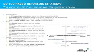 DO YOU HAVE A REPORTING STRATEGY?
> Technology & Data
> In which capability do we create the reports? (e.g. Transactional vs. BI vs. EPM )
> What tools do we use to create the reports? (e.g. Excel vs. Dashboards vs. Pixel Perfect Reports)
> What are the data sources of the reports? ( e.g. Financials vs. Custom)
> What is the level of detail I need? ( e.g. Balances, Transaction Details)
> People
> Who defines/owns the reports, and what skills are
required?
> Who produces/develops the reports, and what skills are
required?
> Who migrates the reports, and what skills are required?
> Who secures/distributes the reports, and what skills are
required?
> Who executes/interacts/runs the reports, and what skills
are required?
> Who consumes the reports, and what skills are required?
> Process
> Which business processes are we supporting,
and what are their nature?
> When are the reports run, and where do they fit in the
business process?
> When should we do this, and how should it be delivered?
> How do we govern our reporting environment ?
You know you do if you can answer the questions below
32
 