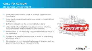 CALL TO ACTION
> Understand purpose and usage of strategic reporting tools
from Oracle
> Understand migration paths and constraints in migrating from
legacy tools
> Define how to achieve the envisioned Future State
> Understand influencing factors such as business priorities,
risks/constraints, and architectural considerations
> Identification of key reporting & system attributes as inputs to
the framework
> Creation of a simplified decision tree to assist in determining
what to do where
> Identification of next steps to finalize overall strategy such as
governance, training and risks/constraints
Reporting Assessment
36
 