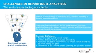 CHALLENGES IN REPORTING & ANALYTICS
8
The main issues facing our clients:
Difficult to link strategy to real World facts, scenario modeling is
manual and time intensive.
Traditional financial analytics are no longer enough. Rigorous
analysis of customer, market, product, supplier and HR are required
for break through performance.
Common Challenges:
• Too many reports, not enough insight
• Multiple BI tools impact analytical productivity
• Resources focused on the “routine” vs. what if / what should we
do about closing the gaps
• Investment in the “people” aspect (training, etc.) is not a priority
 