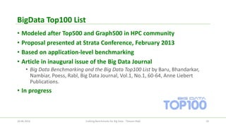 BigDataTop100 List 
•Modeled after Top500 and Graph500 in HPC community 
•Proposal presented at Strata Conference, February 2013 
•Based on application-level benchmarking 
•Article in inaugural issue of the Big Data Journal 
•Big Data Benchmarking and the Big Data Top100 List by Baru, Bhandarkar, Nambiar, Poess, Rabl, Big Data Journal, Vol.1, No.1, 60-64, Anne LiebertPublications. 
•In progress 
26.06.2014 Crafting Benchmarks for Big Data - Tilmann Rabl 10 
 