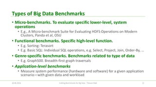 Types of Big Data Benchmarks 
•Micro-benchmarks. To evaluate specific lower-level, system operations 
•E.g., A Micro-benchmark Suite for Evaluating HDFS Operations on Modern Clusters, Panda et al, OSU 
•Functional benchmarks. Specific high-level function. 
•E.g. Sorting: Terasort 
•E.g. Basic SQL: Individual SQL operations, e.g. Select, Project, Join, Order-By, … 
•Genre-specific benchmarks. Benchmarks related to type of data 
•E.g. Graph500. Breadth-first graph traversals 
•Application-level benchmarks 
•Measure system performance (hardware and software) for a given application scenario—with given data and workload 
26.06.2014 Crafting Benchmarks for Big Data - Tilmann Rabl 12 
 
