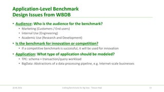 Application-Level Benchmark Design Issues from WBDB 
•Audience: Who is the audience for the benchmark? 
•Marketing (Customers / End users) 
•Internal Use (Engineering) 
•Academic Use (Research and Development) 
•Is the benchmark for innovation or competition? 
•If a competitive benchmark is successful, it will be used for innovation 
•Application: What type of application should be modeled? 
•TPC: schema + transaction/query workload 
•BigData: Abstractions of a data processing pipeline, e.g. Internet-scale businesses 
26.06.2014 Crafting Benchmarks for Big Data - Tilmann Rabl 13 
 