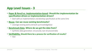 App Level Issues -3 
•Paper & Pencil vs. Implementation-based. Should the implementation be specification-driven or implementation-driven? 
•Start with an implementation and develop specification at the same time 
•Reuse. Can we reuse existing benchmarks? 
•Leverage existing work and built-up knowledgebase 
•Benchmark Data. Where do we get the data from? 
•Synthetic data generation: structured, non-structured data 
•Verifiability. Should there be a process for verification of results? 
•YES! 
26.06.2014 Crafting Benchmarks for Big Data - Tilmann Rabl 15 
 