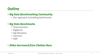 Outline 
•Big Data Benchmarking Community 
•Our approach to building benchmarks 
•Big Data Benchmarks 
•Characteristics 
•BigBench 
•Big Decisions 
•Hammer 
•DAP 
•Slides borrowed from Chaitan Baru 
26.06.2014 Crafting Benchmarks for Big Data - Tilmann Rabl 2 
 