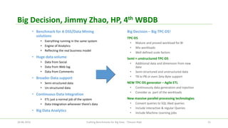 Big Decision, Jimmy Zhao, HP, 4thWBDB 
•Benchmark for A DSS/Data Mining solutions 
•Everything running in the same system 
•Engine of Analytics 
•Reflecting the real business model 
•Huge data volume 
•Data from Social 
•Data from Web log 
•Data from Comments 
•Broader Data support 
•Semi-structured data 
•Un-structured data 
•Continuous Data Integration 
•ETL just a normal job of the system 
•Data Integration whenever there’s data 
•Big Data Analytics 
Big Decision –Big TPC-DS! 
TPC-DS 
•Mature and proved workload for BI 
•Mix workloads 
•Well defined scale factors 
Semi + unstructured TPC-DS 
•Additional data and dimension from new data 
•Semi-structured and unstructured data 
•TB to PB or even Zeta Byte support 
NEW TPC-DS generator –Agile ETL 
•Continuously data generation and injection 
•Consider as part of the workloads 
New massive parallel processing technologies 
•Convert queries to SQL liked queries 
•Include interactive & regular Queries 
•Include Machine Learning jobs 
26.06.2014 Crafting Benchmarks for Big Data - Tilmann Rabl 25 
 