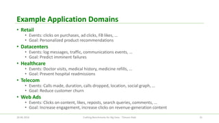 Example Application Domains 
•Retail 
•Events: clicks on purchases, ad clicks, FB likes, … 
•Goal: Personalized product recommendations 
•Datacenters 
•Events: log messages, traffic, communications events, … 
•Goal: Predict imminent failures 
•Healthcare 
•Events: Doctor visits, medical history, medicine refills, … 
•Goal: Prevent hospital readmissions 
•Telecom 
•Events: Calls made, duration, calls dropped, location, social graph, … 
•Goal: Reduce customer churn 
•Web Ads 
•Events: Clicks on content, likes, reposts, search queries, comments, … 
•Goal: Increase engagement, increase clicks on revenue-generation content 
26.06.2014 Crafting Benchmarks for Big Data - Tilmann Rabl 31 
 