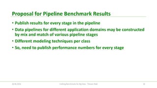 Proposal for Pipeline Benchmark Results 
•Publish results for every stage in the pipeline 
•Data pipelines for different application domains may be constructed by mix and match of various pipeline stages 
•Different modeling techniques per class 
•So, need to publish performance numbers for every stage 
26.06.2014 Crafting Benchmarks for Big Data - Tilmann Rabl 34 
 