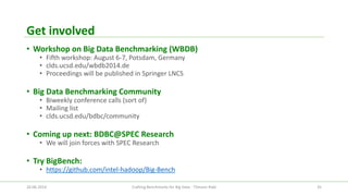Get involved 
•Workshop on Big Data Benchmarking (WBDB) 
•Fifth workshop: August 6-7, Potsdam, Germany 
•clds.ucsd.edu/wbdb2014.de 
•Proceedings will be published in Springer LNCS 
•Big Data Benchmarking Community 
•Biweekly conference calls (sort of) 
•Mailing list 
•clds.ucsd.edu/bdbc/community 
•Coming up next: BDBC@SPEC Research 
•We will join forces with SPEC Research 
•Try BigBench: 
•https://github.com/intel-hadoop/Big-Bench 
26.06.2014 Crafting Benchmarks for Big Data - Tilmann Rabl 35 
 