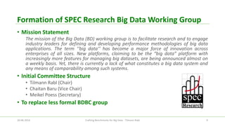 Formation of SPEC Research Big Data Working Group 
•Mission Statement 
ThemissionoftheBigData(BD)workinggroupistofacilitateresearchandtoengageindustryleadersfordefininganddevelopingperformancemethodologiesofbigdataapplications.Theterm‘‘bigdata’’hasbecomeamajorforceofinnovationacrossenterprisesofallsizes.Newplatforms,claimingtobethe“bigdata”platformwithincreasinglymorefeaturesformanagingbigdatasets,arebeingannouncedalmostonaweeklybasis.Yet,thereiscurrentlyalackofwhatconstitutesabigdatasystemandanymeansofcomparabilityamongsuchsystems. 
•Initial Committee Structure 
•Tilmann Rabl (Chair) 
•Chaitan Baru (Vice Chair) 
•Meikel Poess (Secretary) 
•To replace less formal BDBC group 
26.06.2014 Crafting Benchmarks for Big Data - Tilmann Rabl 9 
 