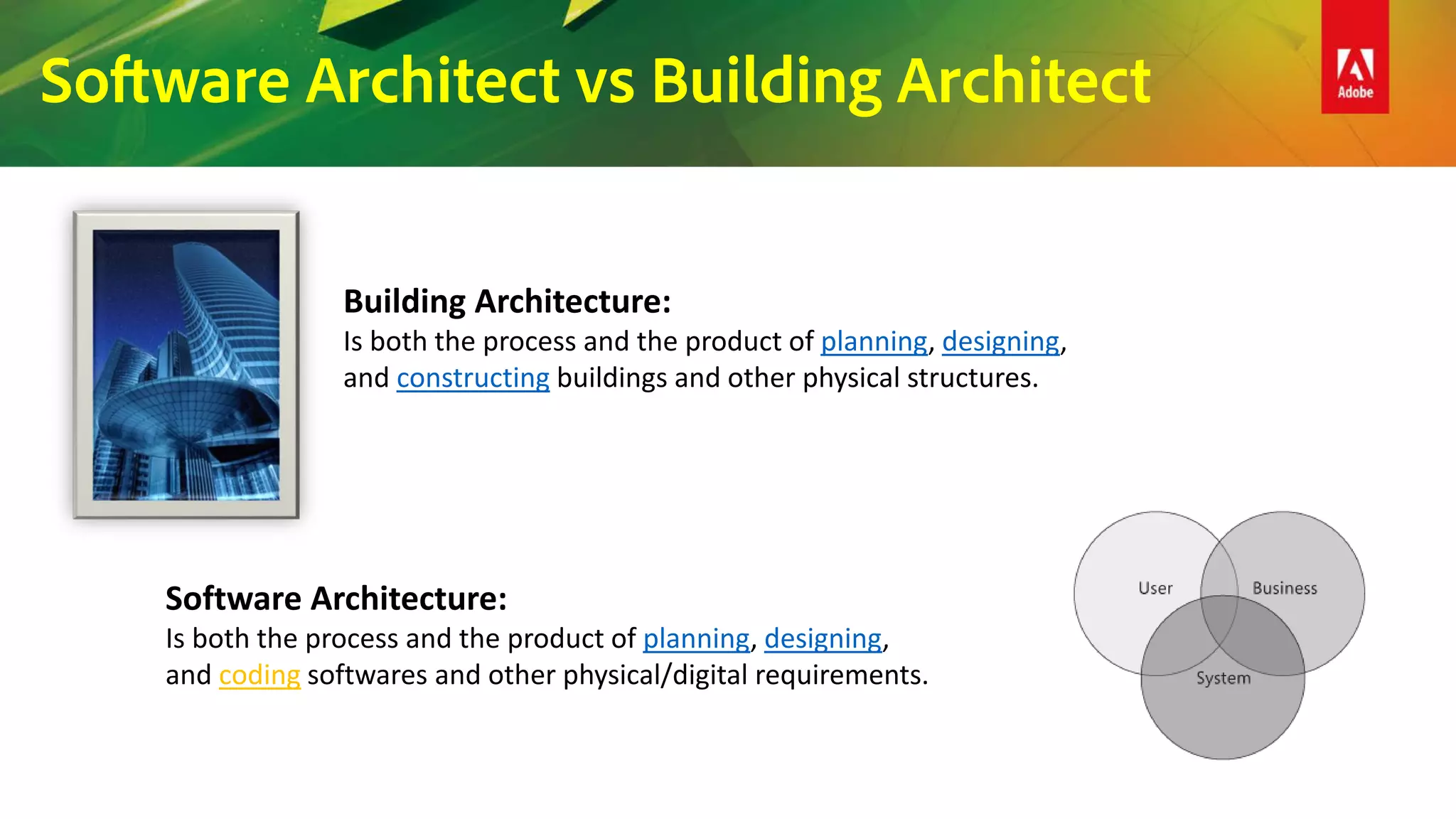 Software Architect vs Building Architect
Building Architecture:
Is both the process and the product of planning, designing,
and constructing buildings and other physical structures.
Software Architecture:
Is both the process and the product of planning, designing,
and coding softwares and other physical/digital requirements.
 
