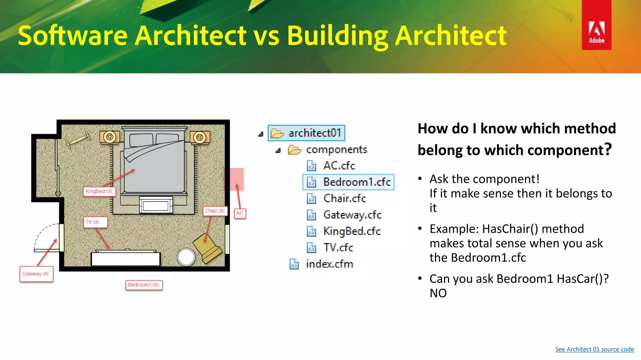 Software Architect vs Building Architect
See Architect 01 source code
• Ask the component!
If it make sense then it belongs to
it
• Example: HasChair() method
makes total sense when you ask
the Bedroom1.cfc
• Can you ask Bedroom1 HasCar()?
NO
How do I know which method
belong to which component?
 