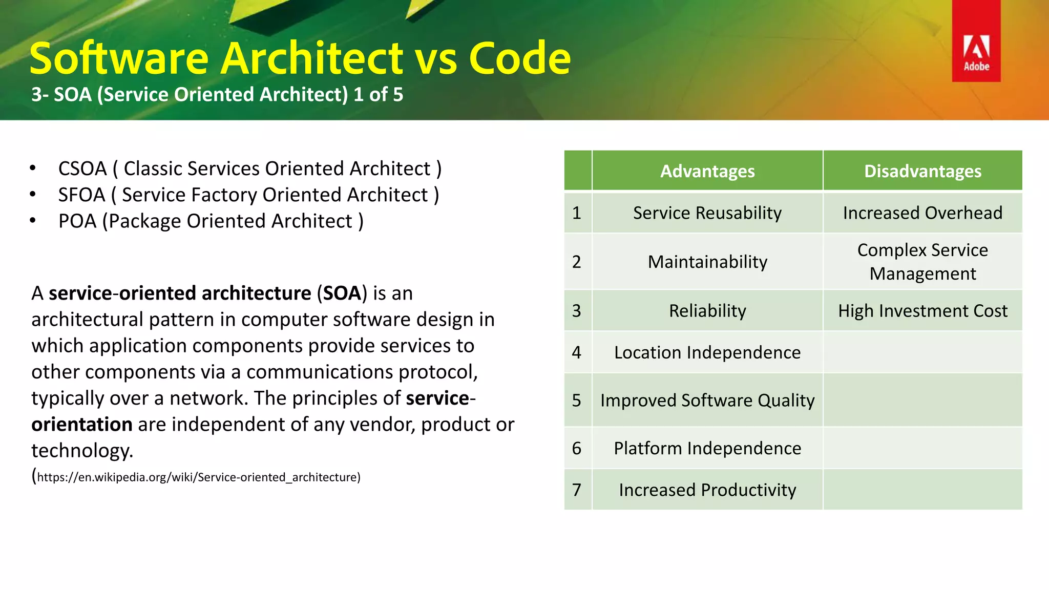 Software Architect vs Code
3- SOA (Service Oriented Architect) 1 of 5
• CSOA ( Classic Services Oriented Architect )
• SFOA ( Service Factory Oriented Architect )
• POA (Package Oriented Architect )
A service-oriented architecture (SOA) is an
architectural pattern in computer software design in
which application components provide services to
other components via a communications protocol,
typically over a network. The principles of service-
orientation are independent of any vendor, product or
technology.
(https://en.wikipedia.org/wiki/Service-oriented_architecture)
Advantages Disadvantages
1 Service Reusability Increased Overhead
2 Maintainability
Complex Service
Management
3 Reliability High Investment Cost
4 Location Independence
5 Improved Software Quality
6 Platform Independence
7 Increased Productivity
 