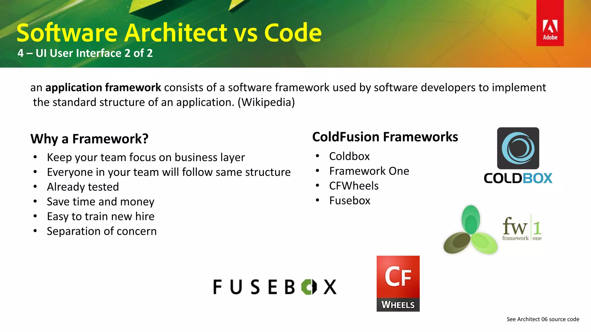 Software Architect vs Code
4 – UI User Interface 2 of 2
See Architect 06 source code
an application framework consists of a software framework used by software developers to implement
the standard structure of an application. (Wikipedia)
Why a Framework?
• Keep your team focus on business layer
• Everyone in your team will follow same structure
• Already tested
• Save time and money
• Easy to train new hire
• Separation of concern
ColdFusion Frameworks
• Coldbox
• Framework One
• CFWheels
• Fusebox
 