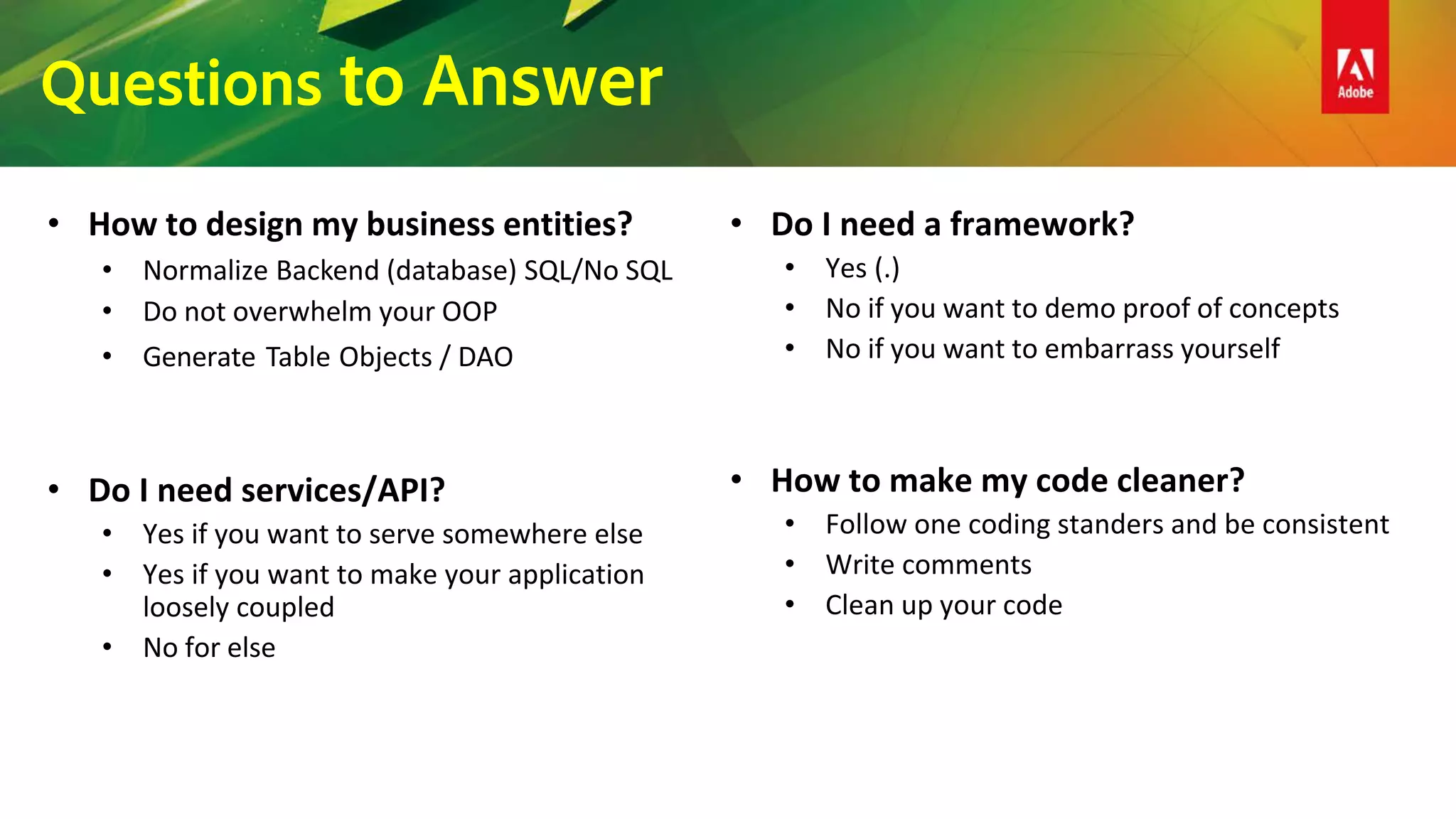Questions to Answer
• How to design my business entities?
• Normalize Backend (database) SQL/No SQL
• Do not overwhelm your OOP
• Generate Table Objects / DAO
• Do I need services/API?
• Yes if you want to serve somewhere else
• Yes if you want to make your application
loosely coupled
• No for else
• Do I need a framework?
• Yes (.)
• No if you want to demo proof of concepts
• No if you want to embarrass yourself
• How to make my code cleaner?
• Follow one coding standers and be consistent
• Write comments
• Clean up your code
 