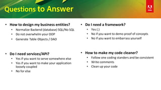 Questions to Answer
• How to design my business entities?
• Normalize Backend (database) SQL/No SQL
• Do not overwhelm your OOP
• Generate Table Objects / DAO
• Do I need services/API?
• Yes if you want to serve somewhere else
• Yes if you want to make your application
loosely coupled
• No for else
• Do I need a framework?
• Yes (.)
• No if you want to demo proof of concepts
• No if you want to embarrass yourself
• How to make my code cleaner?
• Follow one coding standers and be consistent
• Write comments
• Clean up your code
 