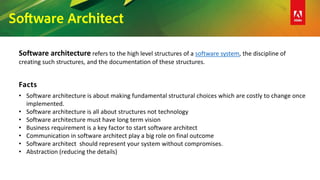 Software Architect
Software architecture refers to the high level structures of a software system, the discipline of
creating such structures, and the documentation of these structures.
Facts
• Software architecture is about making fundamental structural choices which are costly to change once
implemented.
• Software architecture is all about structures not technology
• Software architecture must have long term vision
• Business requirement is a key factor to start software architect
• Communication in software architect play a big role on final outcome
• Software architect should represent your system without compromises.
• Abstraction (reducing the details)
 