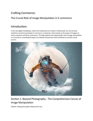 Crafting Commerce:
The Crucial Role of Image Manipulation in E-commerce
Introduction:
In the vast digital marketplace, where first impressions are made in milliseconds, the role of visual
aesthetics cannot be overstated. E-commerce, in particular, relies heavily on the power of imagery to
entice customers and drive conversions. This blog explores the indispensable role of image manipulation
in e-commerce, unraveling the layers of creativity and precision that contribute to a brand's visual
success.
Section 1: Beyond Photography - The Comprehensive Canvas of
Image Manipulation
Subtitle: Shaping Perceptions Beyond the Lens
 