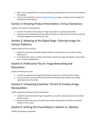 ? Delve into the expanded role of image manipulation, going beyond the boundaries of traditional
photography.
? Discuss how manipulation services breathe life into raw images, creating a visual language that
resonates with the audience.
Section 2: Elevating Product Presentation: A Visual Symphony
Subtitle: From Ordinary to Extraordinary
? Examine the transformative impact of image manipulation on product presentation.
? Showcase real-world examples of how enhanced visuals can make products stand out, fostering
increased engagement and conversion rates.
Section 3: Adapting to the Digital Stage: Tailoring Images for
Various Platforms
Subtitle: Platform-Centric Precision
? Explore the necessity of tailoring images for different online platforms, each with its unique
requirements.
? To maximize their impact, provide practical tips on optimizing images for websites, social media,
and e-commerce marketplaces.
Section 4: Professional Touch: Image Retouching and
Restoration
Subtitle: Perfecting Every Pixel
? Uncover the significance of image retouching and restoration in refining product images.
? Discuss how these services maintain authenticity while presenting a polished and visually
appealing version of products.
Section 5: Unleashing Creativity: The Art of Creative Image
Manipulation
Subtitle: Beyond the Ordinary, Into the Extraordinary
? Explore the world of creative image manipulation as a tool for crafting unique and memorable
product visuals.
? Showcase brands that have successfully used creative manipulation to establish a distinctive
identity in their market.
Section 6: Striking the Visual Balance: Realism vs. Idealism
Subtitle: Authenticity in Aesthetics
 