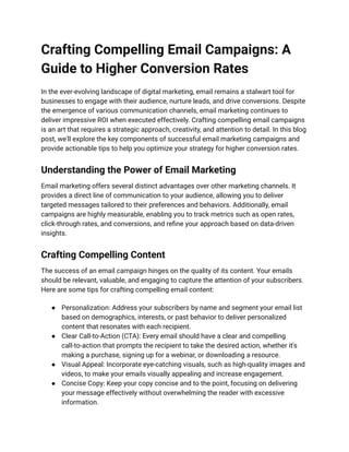 Crafting Compelling Email Campaigns: A
Guide to Higher Conversion Rates
In the ever-evolving landscape of digital marketing, email remains a stalwart tool for
businesses to engage with their audience, nurture leads, and drive conversions. Despite
the emergence of various communication channels, email marketing continues to
deliver impressive ROI when executed effectively. Crafting compelling email campaigns
is an art that requires a strategic approach, creativity, and attention to detail. In this blog
post, we'll explore the key components of successful email marketing campaigns and
provide actionable tips to help you optimize your strategy for higher conversion rates.
Understanding the Power of Email Marketing
Email marketing offers several distinct advantages over other marketing channels. It
provides a direct line of communication to your audience, allowing you to deliver
targeted messages tailored to their preferences and behaviors. Additionally, email
campaigns are highly measurable, enabling you to track metrics such as open rates,
click-through rates, and conversions, and refine your approach based on data-driven
insights.
Crafting Compelling Content
The success of an email campaign hinges on the quality of its content. Your emails
should be relevant, valuable, and engaging to capture the attention of your subscribers.
Here are some tips for crafting compelling email content:
● Personalization: Address your subscribers by name and segment your email list
based on demographics, interests, or past behavior to deliver personalized
content that resonates with each recipient.
● Clear Call-to-Action (CTA): Every email should have a clear and compelling
call-to-action that prompts the recipient to take the desired action, whether it's
making a purchase, signing up for a webinar, or downloading a resource.
● Visual Appeal: Incorporate eye-catching visuals, such as high-quality images and
videos, to make your emails visually appealing and increase engagement.
● Concise Copy: Keep your copy concise and to the point, focusing on delivering
your message effectively without overwhelming the reader with excessive
information.
 