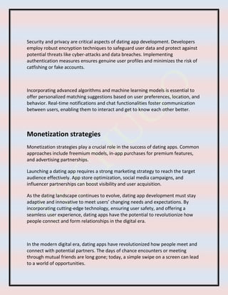 Security and privacy are critical aspects of dating app development. Developers
employ robust encryption techniques to safeguard user data and protect against
potential threats like cyber-attacks and data breaches. Implementing
authentication measures ensures genuine user profiles and minimizes the risk of
catfishing or fake accounts.
Incorporating advanced algorithms and machine learning models is essential to
offer personalized matching suggestions based on user preferences, location, and
behavior. Real-time notifications and chat functionalities foster communication
between users, enabling them to interact and get to know each other better.
Monetization strategies
Monetization strategies play a crucial role in the success of dating apps. Common
approaches include freemium models, in-app purchases for premium features,
and advertising partnerships.
Launching a dating app requires a strong marketing strategy to reach the target
audience effectively. App store optimization, social media campaigns, and
influencer partnerships can boost visibility and user acquisition.
As the dating landscape continues to evolve, dating app development must stay
adaptive and innovative to meet users’ changing needs and expectations. By
incorporating cutting-edge technology, ensuring user safety, and offering a
seamless user experience, dating apps have the potential to revolutionize how
people connect and form relationships in the digital era.
In the modern digital era, dating apps have revolutionized how people meet and
connect with potential partners. The days of chance encounters or meeting
through mutual friends are long gone; today, a simple swipe on a screen can lead
to a world of opportunities.
 
