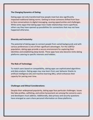 The Changing Dynamics of Dating:
Dating apps not only transformed how people meet but also significantly
impacted traditional dating norms. Getting to know someone shifted from face-
to-face conversations to digital messaging, causing opportunities and challenges.
While some argue that dating apps have made relationships more superficial,
others say they have opened up possibilities for connections that may not have
happened otherwise.
Diversity and Inclusivity:
The potential of dating apps to connect people from varied backgrounds and with
various preferences is one of their significant advantages. For the LGBTQ+
population, dating apps provide a secure environment for exploring their
identities and establishing deep bonds. These apps have also become niche dating
platforms catering to specific interests and hobbies.
The Role of Technology:
To match users based on compatibility, dating apps use sophisticated algorithms
and data analysis. Dating apps may now learn from user behavior thanks to
artificial intelligence (AI) and machine learning (ML), which enhances their
capacity for pairing over time.
Challenges and Ethical Considerations:
Despite their widespread popularity, dating apps face particular challenges. Issues
like fake profiles, catfishing, and online harassment are among the concerns users
and developers must address. Additionally, data privacy and security questions
have emerged as users share personal information on these platforms.
 