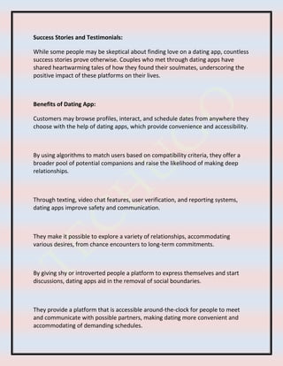 Success Stories and Testimonials:
While some people may be skeptical about finding love on a dating app, countless
success stories prove otherwise. Couples who met through dating apps have
shared heartwarming tales of how they found their soulmates, underscoring the
positive impact of these platforms on their lives.
Benefits of Dating App:
Customers may browse profiles, interact, and schedule dates from anywhere they
choose with the help of dating apps, which provide convenience and accessibility.
By using algorithms to match users based on compatibility criteria, they offer a
broader pool of potential companions and raise the likelihood of making deep
relationships.
Through texting, video chat features, user verification, and reporting systems,
dating apps improve safety and communication.
They make it possible to explore a variety of relationships, accommodating
various desires, from chance encounters to long-term commitments.
By giving shy or introverted people a platform to express themselves and start
discussions, dating apps aid in the removal of social boundaries.
They provide a platform that is accessible around-the-clock for people to meet
and communicate with possible partners, making dating more convenient and
accommodating of demanding schedules.
 